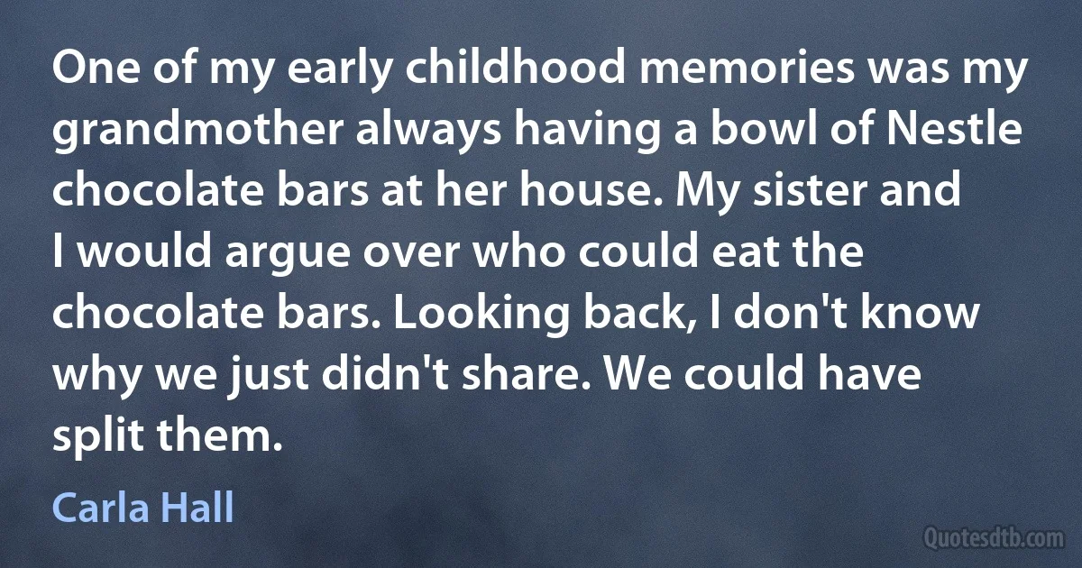 One of my early childhood memories was my grandmother always having a bowl of Nestle chocolate bars at her house. My sister and I would argue over who could eat the chocolate bars. Looking back, I don't know why we just didn't share. We could have split them. (Carla Hall)