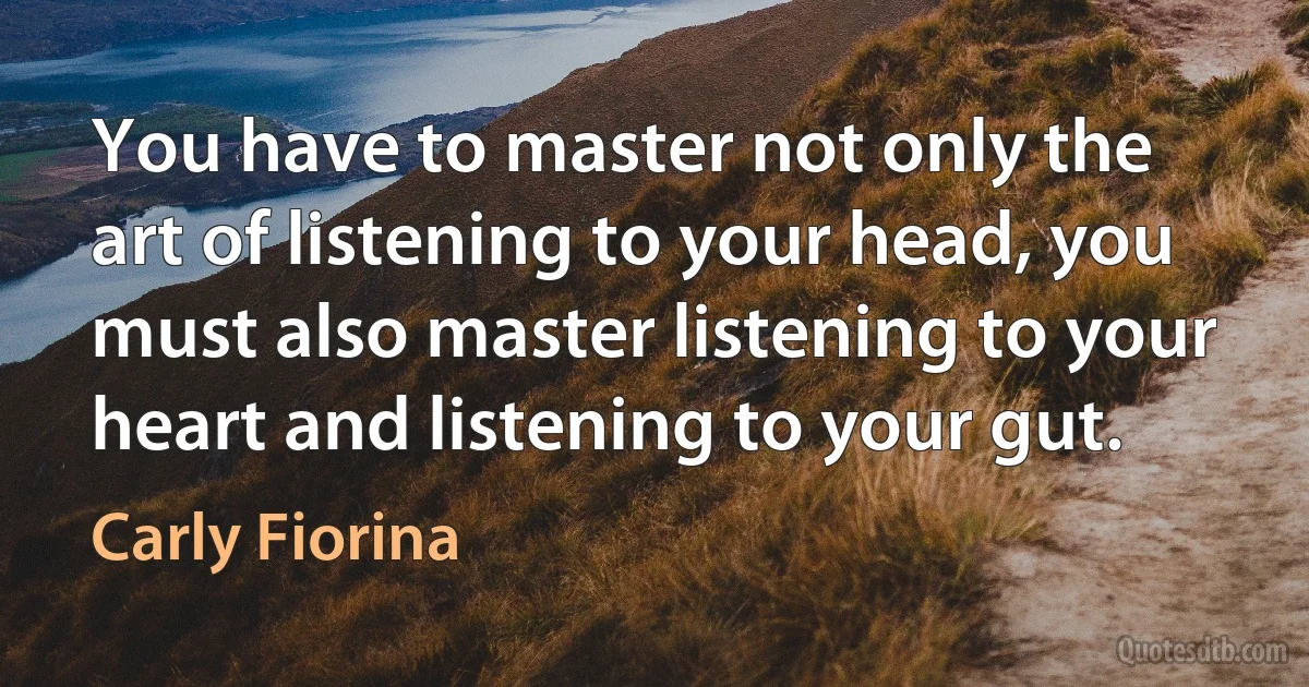 You have to master not only the art of listening to your head, you must also master listening to your heart and listening to your gut. (Carly Fiorina)