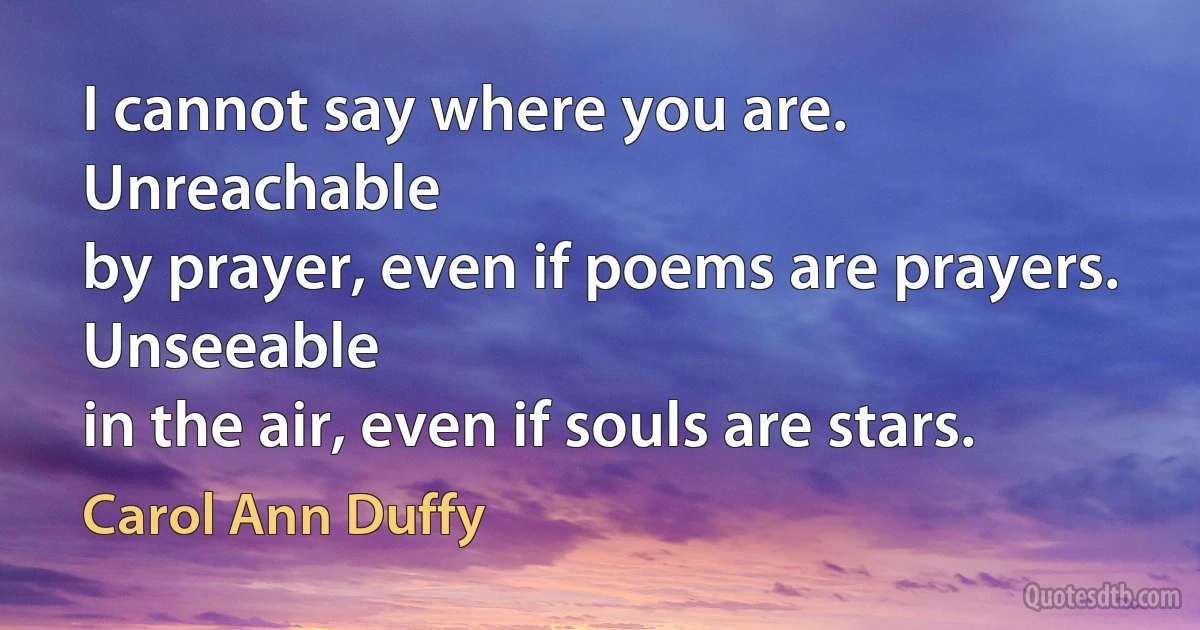 I cannot say where you are. Unreachable
by prayer, even if poems are prayers. Unseeable
in the air, even if souls are stars. (Carol Ann Duffy)