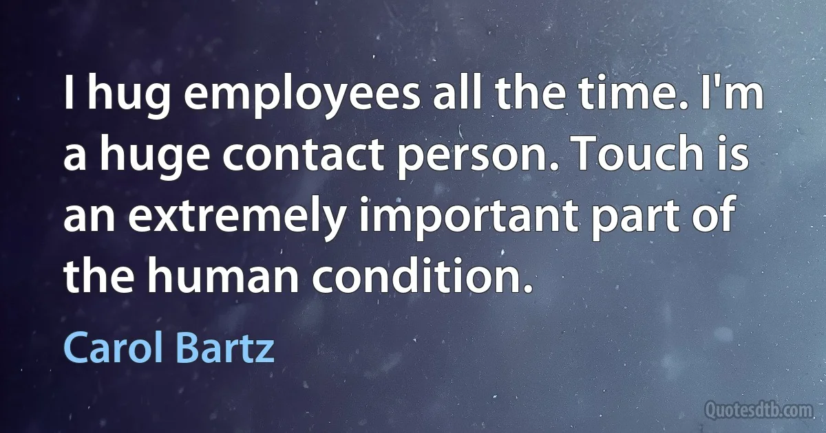 I hug employees all the time. I'm a huge contact person. Touch is an extremely important part of the human condition. (Carol Bartz)