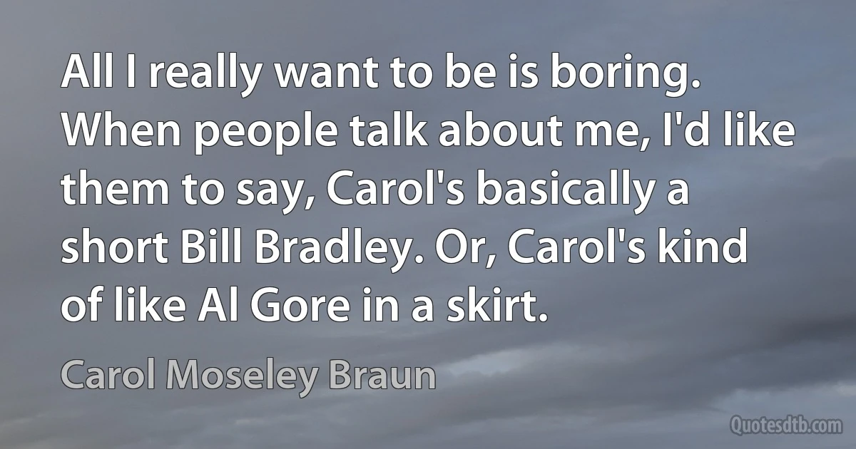 All I really want to be is boring. When people talk about me, I'd like them to say, Carol's basically a short Bill Bradley. Or, Carol's kind of like Al Gore in a skirt. (Carol Moseley Braun)