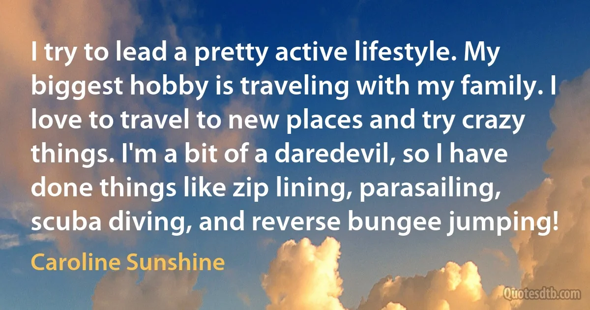 I try to lead a pretty active lifestyle. My biggest hobby is traveling with my family. I love to travel to new places and try crazy things. I'm a bit of a daredevil, so I have done things like zip lining, parasailing, scuba diving, and reverse bungee jumping! (Caroline Sunshine)