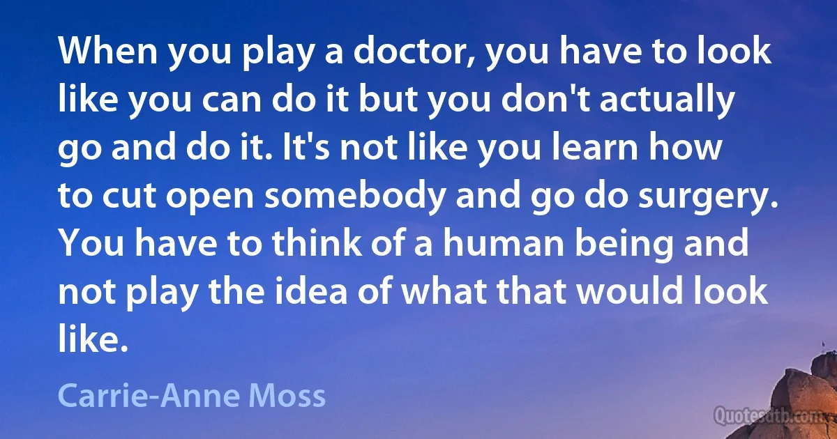 When you play a doctor, you have to look like you can do it but you don't actually go and do it. It's not like you learn how to cut open somebody and go do surgery. You have to think of a human being and not play the idea of what that would look like. (Carrie-Anne Moss)