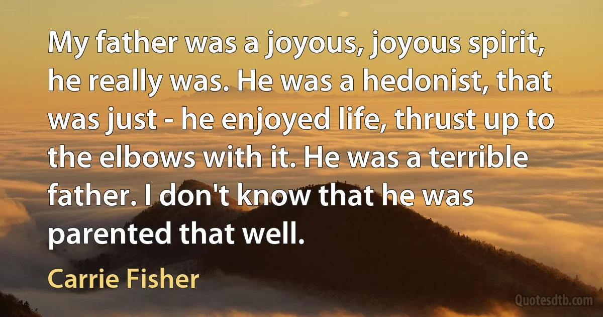 My father was a joyous, joyous spirit, he really was. He was a hedonist, that was just - he enjoyed life, thrust up to the elbows with it. He was a terrible father. I don't know that he was parented that well. (Carrie Fisher)