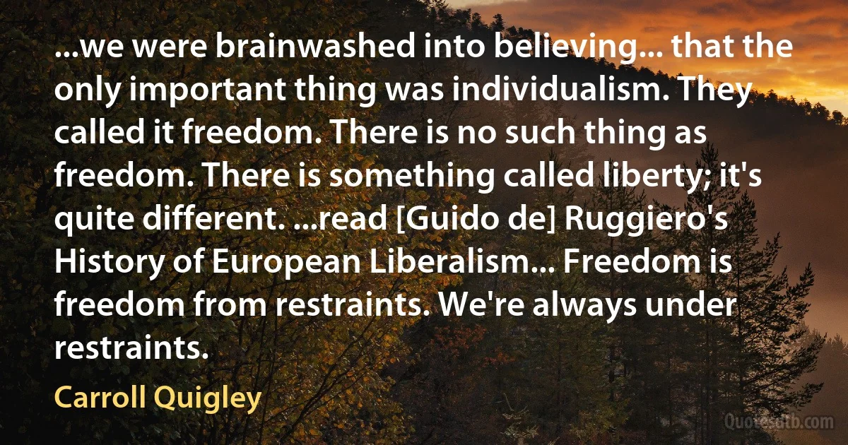 ...we were brainwashed into believing... that the only important thing was individualism. They called it freedom. There is no such thing as freedom. There is something called liberty; it's quite different. ...read [Guido de] Ruggiero's History of European Liberalism... Freedom is freedom from restraints. We're always under restraints. (Carroll Quigley)