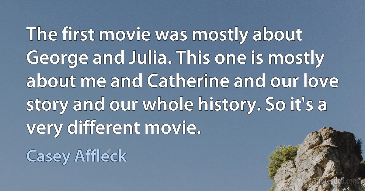 The first movie was mostly about George and Julia. This one is mostly about me and Catherine and our love story and our whole history. So it's a very different movie. (Casey Affleck)