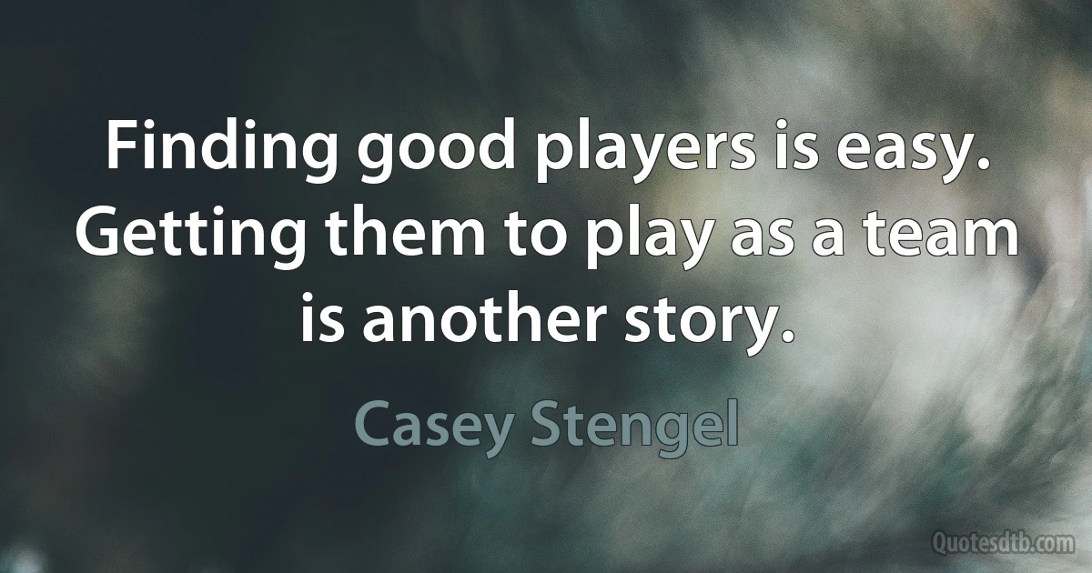 Finding good players is easy. Getting them to play as a team is another story. (Casey Stengel)