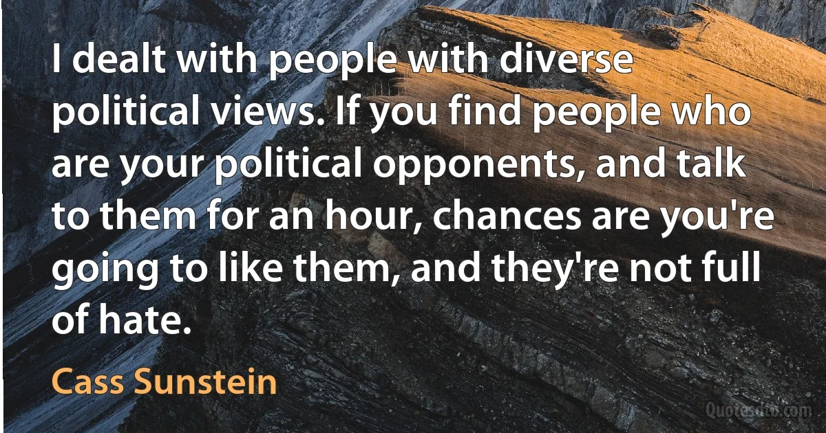 I dealt with people with diverse political views. If you find people who are your political opponents, and talk to them for an hour, chances are you're going to like them, and they're not full of hate. (Cass Sunstein)