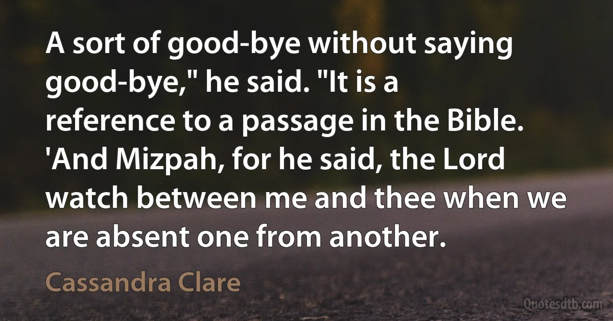 A sort of good-bye without saying good-bye," he said. "It is a reference to a passage in the Bible. 'And Mizpah, for he said, the Lord watch between me and thee when we are absent one from another. (Cassandra Clare)