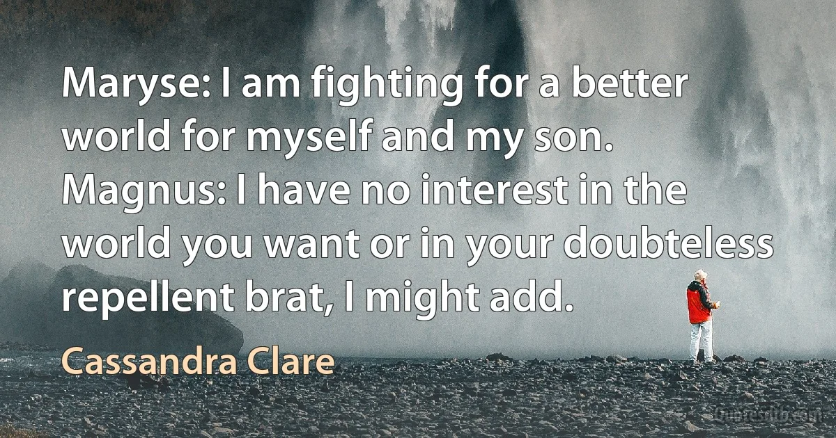 Maryse: I am fighting for a better world for myself and my son.
Magnus: I have no interest in the world you want or in your doubteless repellent brat, I might add. (Cassandra Clare)