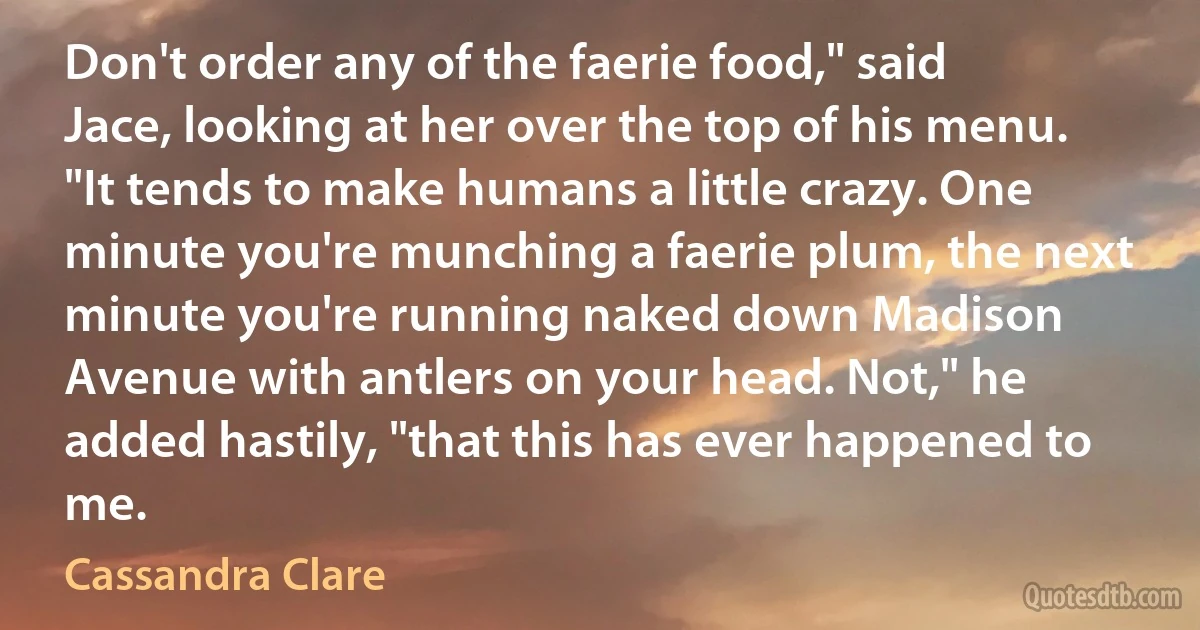 Don't order any of the faerie food," said Jace, looking at her over the top of his menu. "It tends to make humans a little crazy. One minute you're munching a faerie plum, the next minute you're running naked down Madison Avenue with antlers on your head. Not," he added hastily, "that this has ever happened to me. (Cassandra Clare)