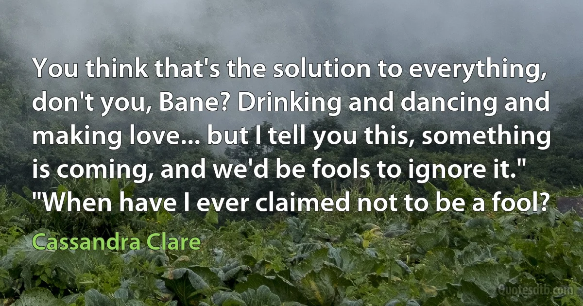 You think that's the solution to everything, don't you, Bane? Drinking and dancing and making love... but I tell you this, something is coming, and we'd be fools to ignore it."
"When have I ever claimed not to be a fool? (Cassandra Clare)