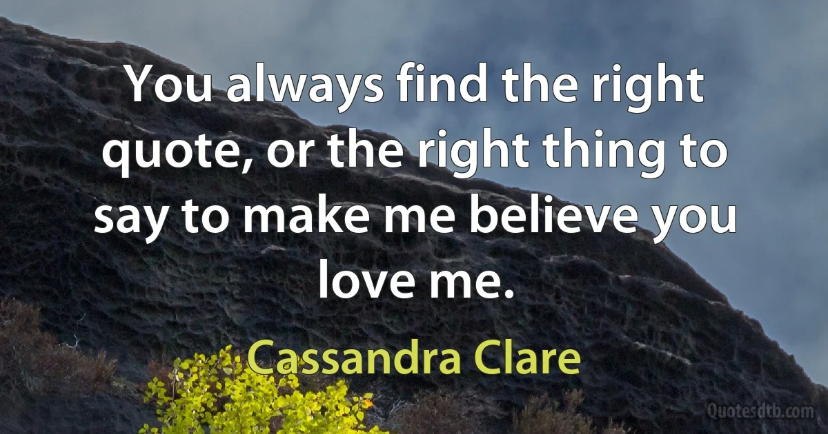 You always find the right quote, or the right thing to say to make me believe you love me. (Cassandra Clare)