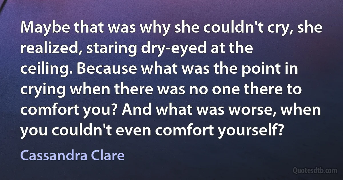 Maybe that was why she couldn't cry, she realized, staring dry-eyed at the ceiling. Because what was the point in crying when there was no one there to comfort you? And what was worse, when you couldn't even comfort yourself? (Cassandra Clare)