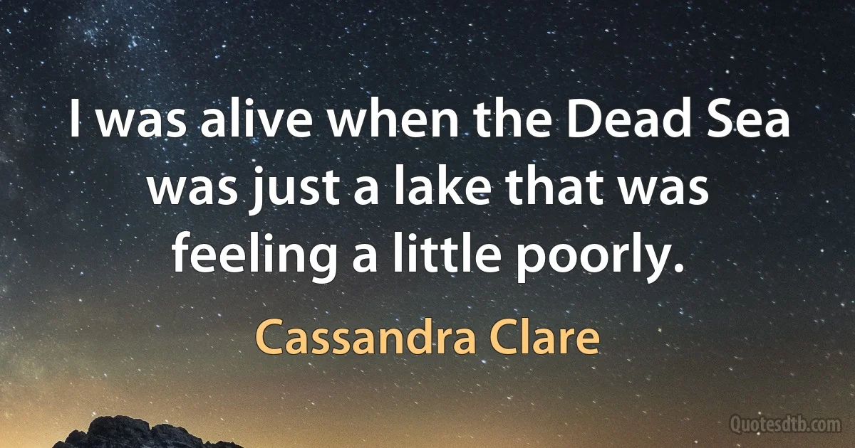 I was alive when the Dead Sea was just a lake that was feeling a little poorly. (Cassandra Clare)