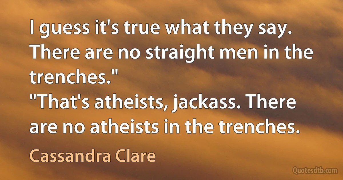 I guess it's true what they say. There are no straight men in the trenches."
"That's atheists, jackass. There are no atheists in the trenches. (Cassandra Clare)