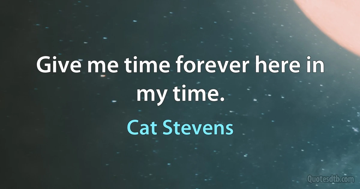 Give me time forever here in my time. (Cat Stevens)