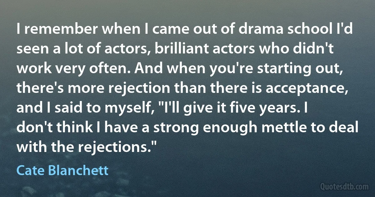 I remember when I came out of drama school I'd seen a lot of actors, brilliant actors who didn't work very often. And when you're starting out, there's more rejection than there is acceptance, and I said to myself, "I'll give it five years. I don't think I have a strong enough mettle to deal with the rejections." (Cate Blanchett)