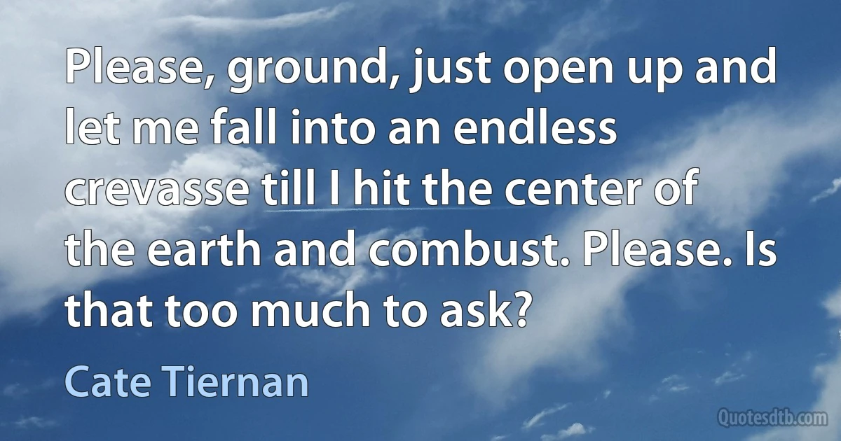 Please, ground, just open up and let me fall into an endless crevasse till I hit the center of the earth and combust. Please. Is that too much to ask? (Cate Tiernan)