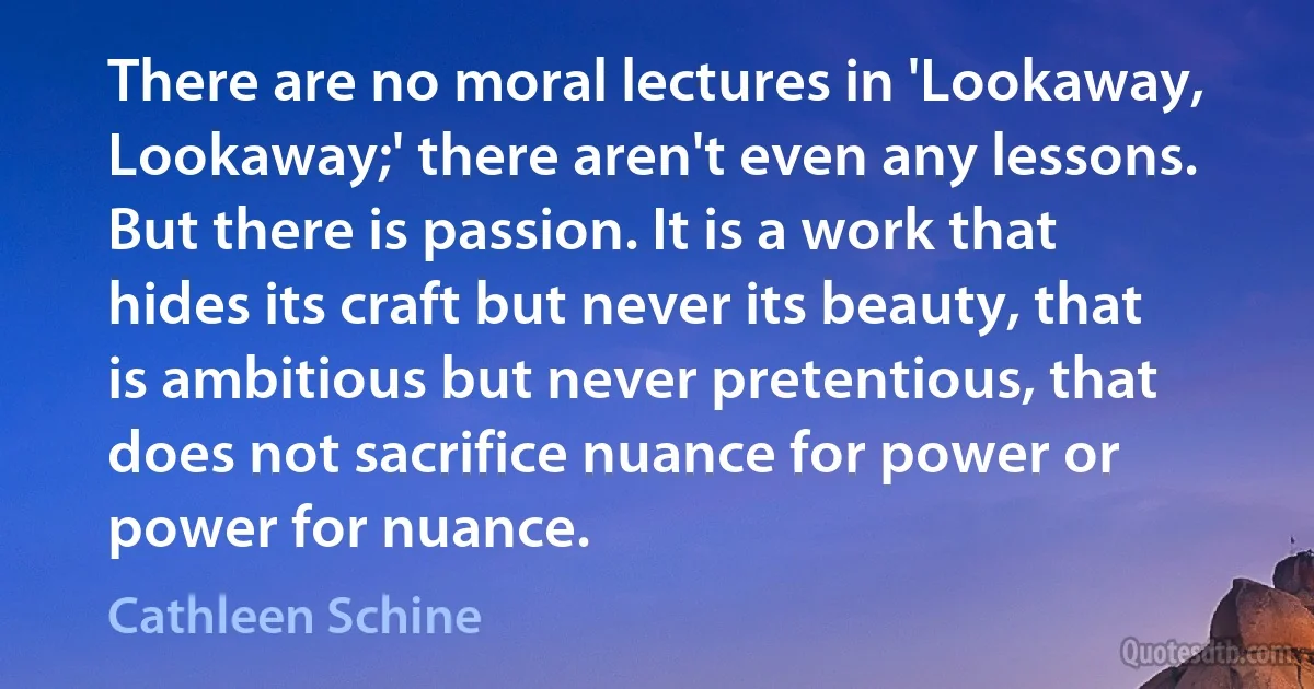 There are no moral lectures in 'Lookaway, Lookaway;' there aren't even any lessons. But there is passion. It is a work that hides its craft but never its beauty, that is ambitious but never pretentious, that does not sacrifice nuance for power or power for nuance. (Cathleen Schine)