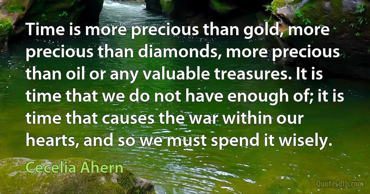 Time is more precious than gold, more precious than diamonds, more precious than oil or any valuable treasures. It is time that we do not have enough of; it is time that causes the war within our hearts, and so we must spend it wisely. (Cecelia Ahern)