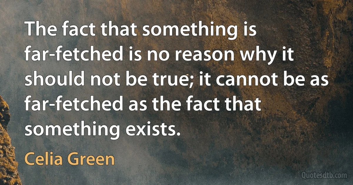 The fact that something is far-fetched is no reason why it should not be true; it cannot be as far-fetched as the fact that something exists. (Celia Green)