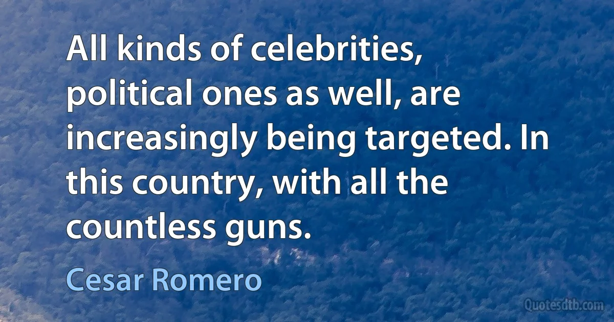 All kinds of celebrities, political ones as well, are increasingly being targeted. In this country, with all the countless guns. (Cesar Romero)