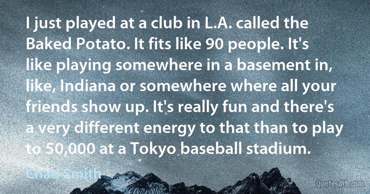 I just played at a club in L.A. called the Baked Potato. It fits like 90 people. It's like playing somewhere in a basement in, like, Indiana or somewhere where all your friends show up. It's really fun and there's a very different energy to that than to play to 50,000 at a Tokyo baseball stadium. (Chad Smith)