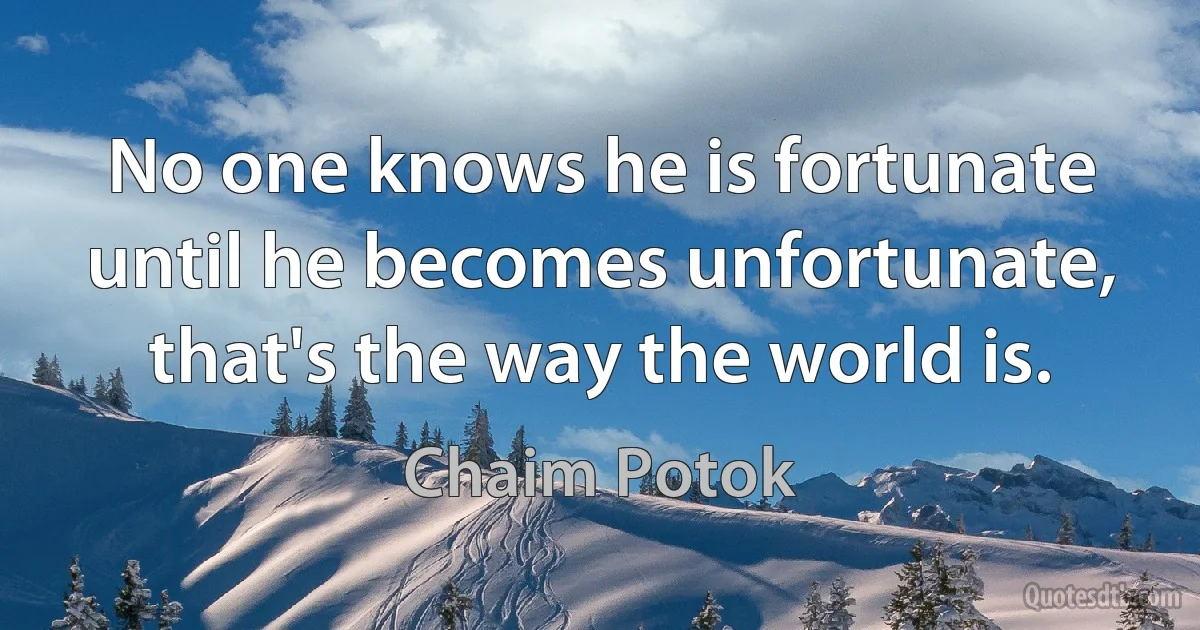 No one knows he is fortunate until he becomes unfortunate, that's the way the world is. (Chaim Potok)