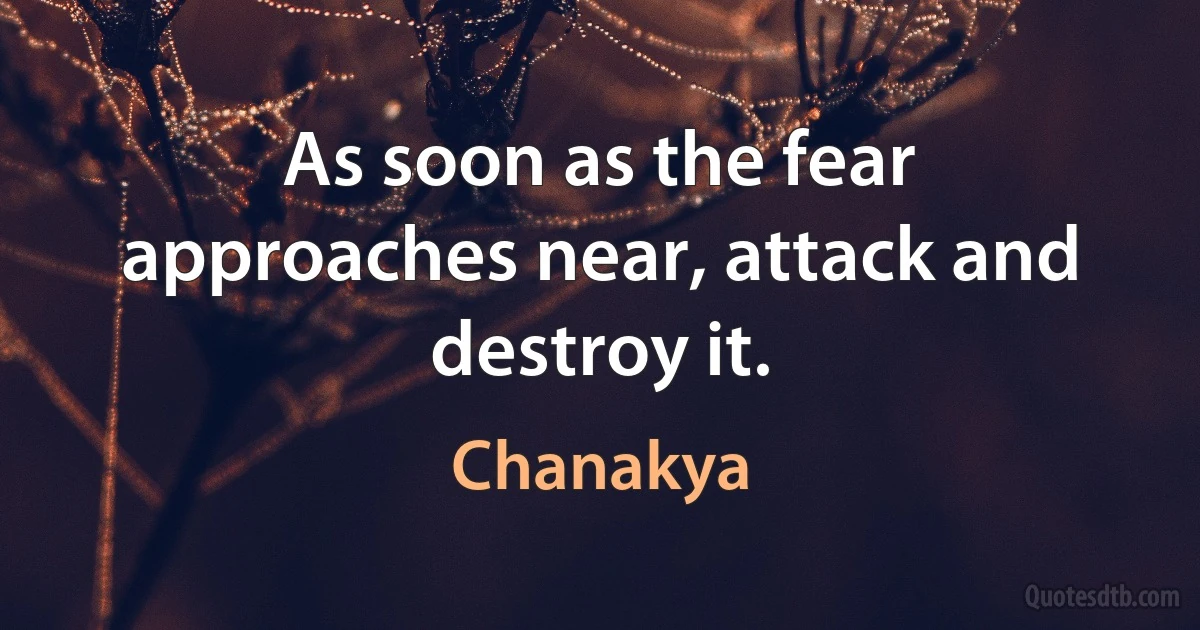 As soon as the fear approaches near, attack and destroy it. (Chanakya)