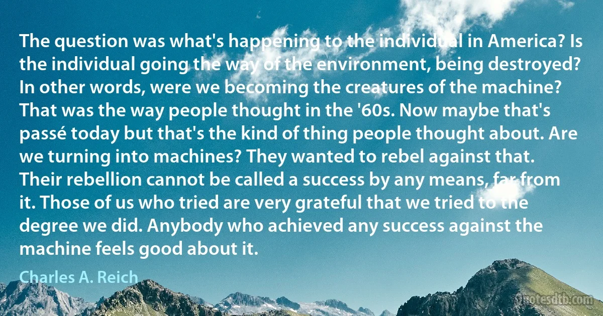 The question was what's happening to the individual in America? Is the individual going the way of the environment, being destroyed? In other words, were we becoming the creatures of the machine?
That was the way people thought in the '60s. Now maybe that's passé today but that's the kind of thing people thought about. Are we turning into machines? They wanted to rebel against that.
Their rebellion cannot be called a success by any means, far from it. Those of us who tried are very grateful that we tried to the degree we did. Anybody who achieved any success against the machine feels good about it. (Charles A. Reich)