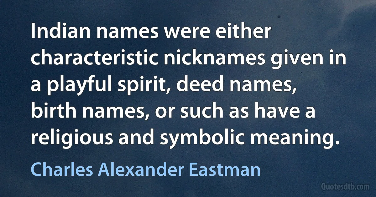 Indian names were either characteristic nicknames given in a playful spirit, deed names, birth names, or such as have a religious and symbolic meaning. (Charles Alexander Eastman)