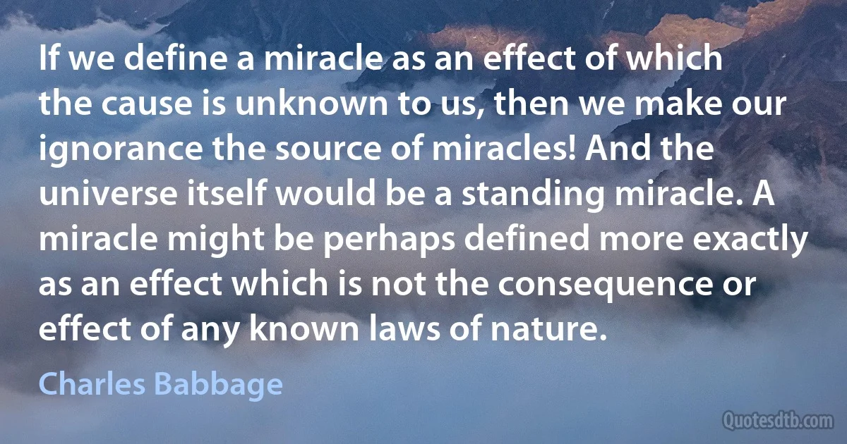 If we define a miracle as an effect of which the cause is unknown to us, then we make our ignorance the source of miracles! And the universe itself would be a standing miracle. A miracle might be perhaps defined more exactly as an effect which is not the consequence or effect of any known laws of nature. (Charles Babbage)