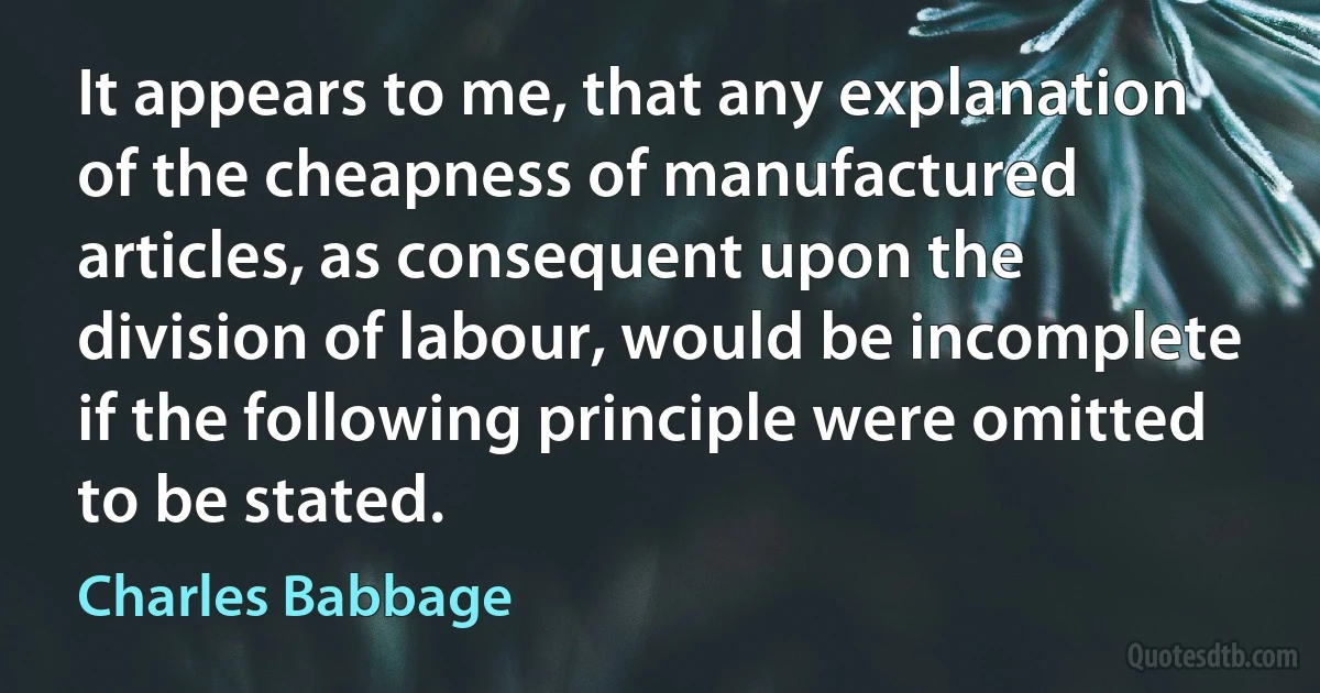 It appears to me, that any explanation of the cheapness of manufactured articles, as consequent upon the division of labour, would be incomplete if the following principle were omitted to be stated. (Charles Babbage)