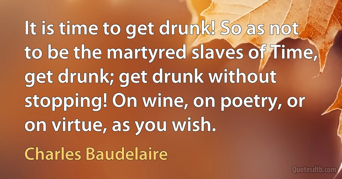 It is time to get drunk! So as not to be the martyred slaves of Time, get drunk; get drunk without stopping! On wine, on poetry, or on virtue, as you wish. (Charles Baudelaire)