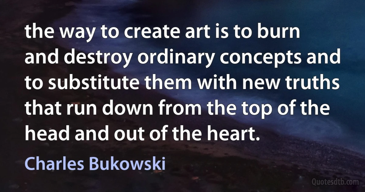 the way to create art is to burn and destroy ordinary concepts and to substitute them with new truths that run down from the top of the head and out of the heart. (Charles Bukowski)