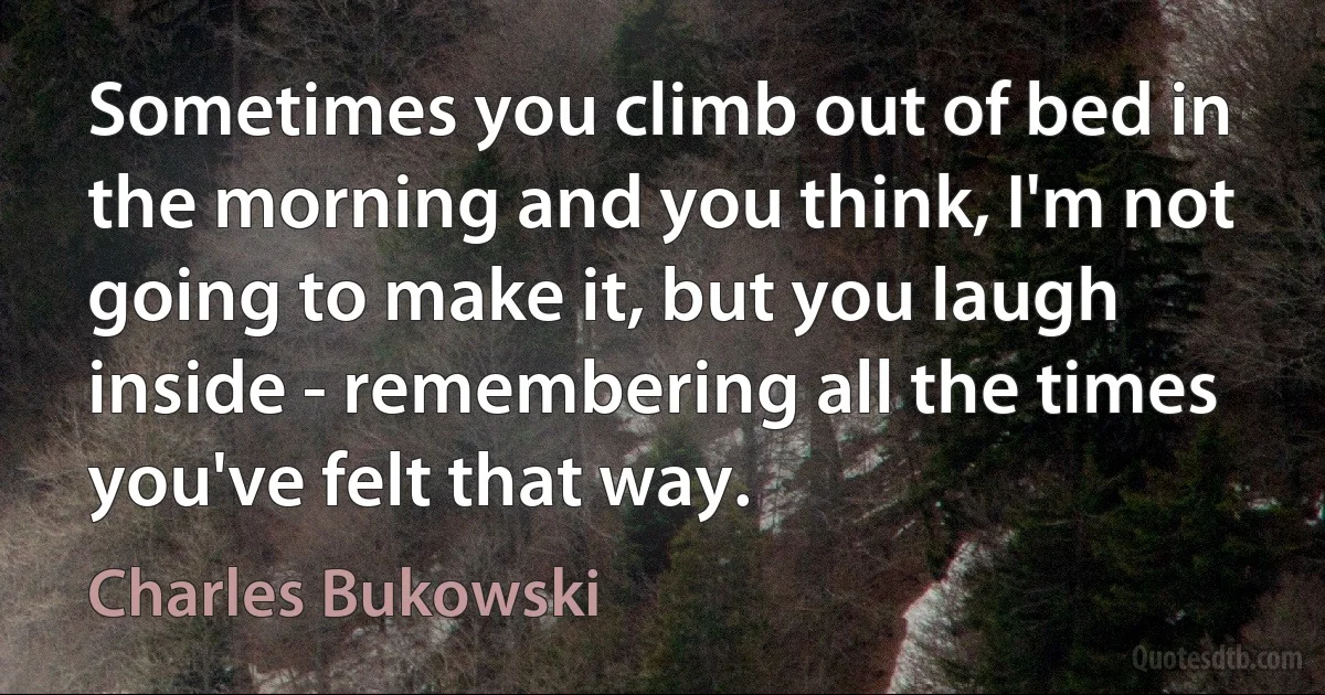 Sometimes you climb out of bed in the morning and you think, I'm not going to make it, but you laugh inside - remembering all the times you've felt that way. (Charles Bukowski)