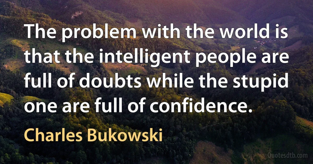 The problem with the world is that the intelligent people are full of doubts while the stupid one are full of confidence. (Charles Bukowski)