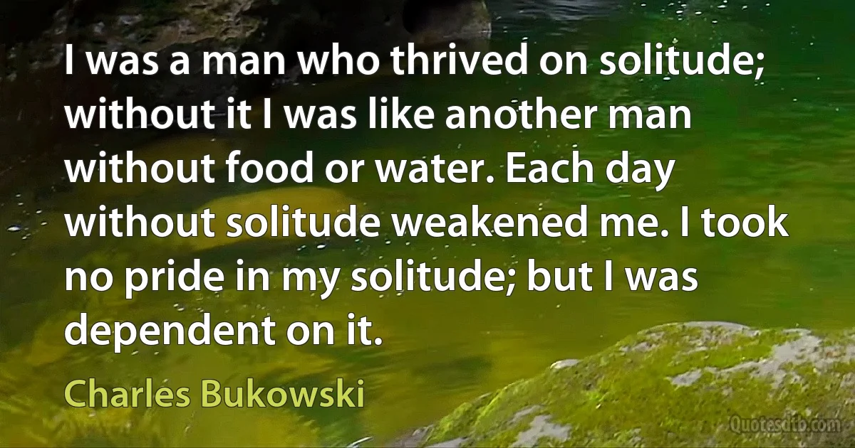 I was a man who thrived on solitude; without it I was like another man without food or water. Each day without solitude weakened me. I took no pride in my solitude; but I was dependent on it. (Charles Bukowski)