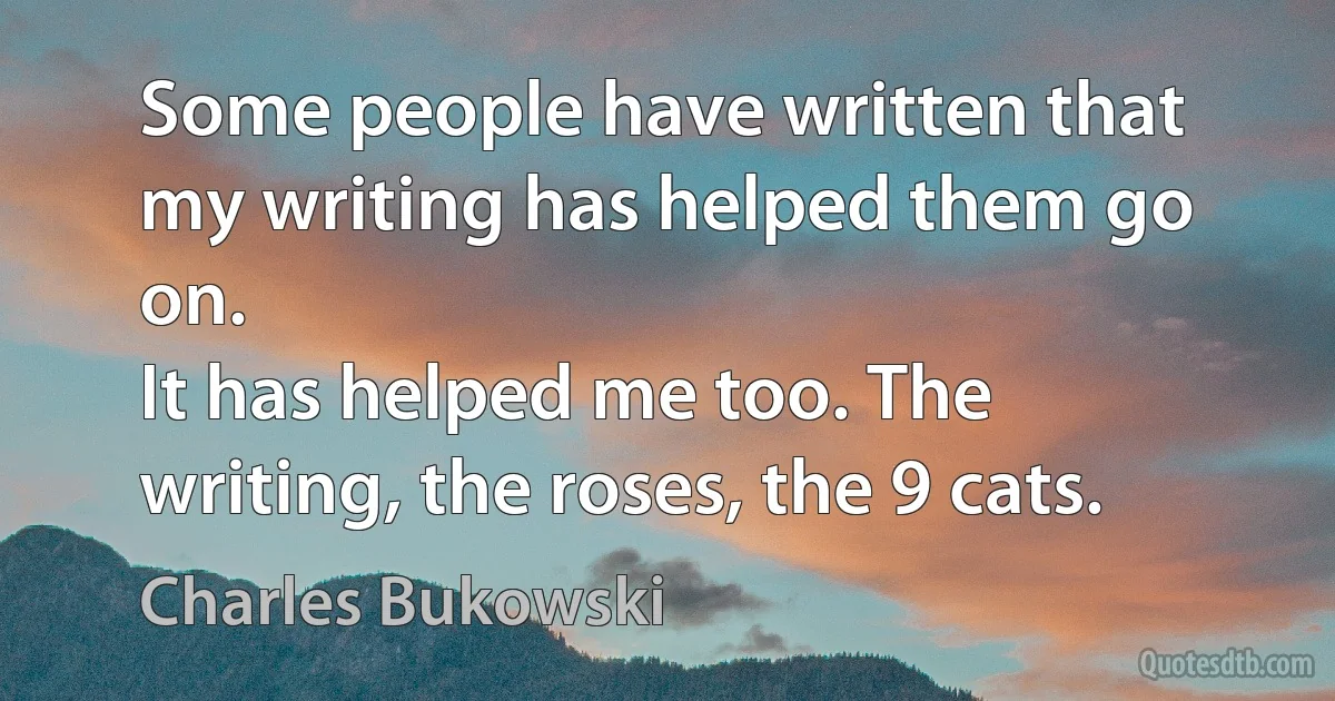 Some people have written that my writing has helped them go on.
It has helped me too. The writing, the roses, the 9 cats. (Charles Bukowski)