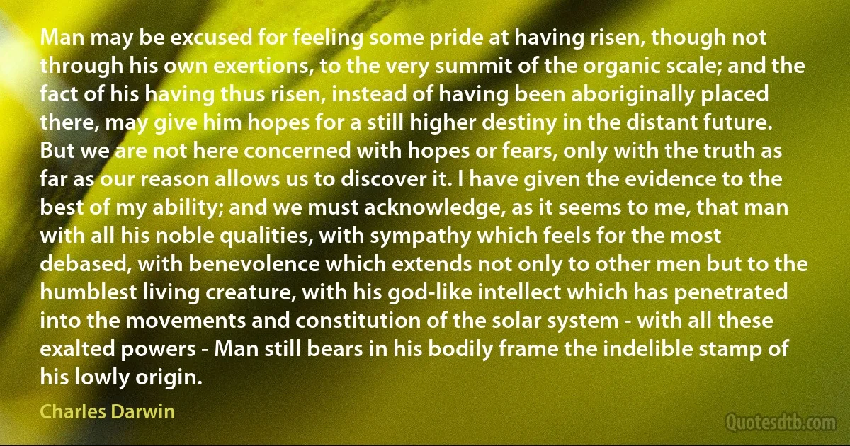 Man may be excused for feeling some pride at having risen, though not through his own exertions, to the very summit of the organic scale; and the fact of his having thus risen, instead of having been aboriginally placed there, may give him hopes for a still higher destiny in the distant future. But we are not here concerned with hopes or fears, only with the truth as far as our reason allows us to discover it. I have given the evidence to the best of my ability; and we must acknowledge, as it seems to me, that man with all his noble qualities, with sympathy which feels for the most debased, with benevolence which extends not only to other men but to the humblest living creature, with his god-like intellect which has penetrated into the movements and constitution of the solar system - with all these exalted powers - Man still bears in his bodily frame the indelible stamp of his lowly origin. (Charles Darwin)