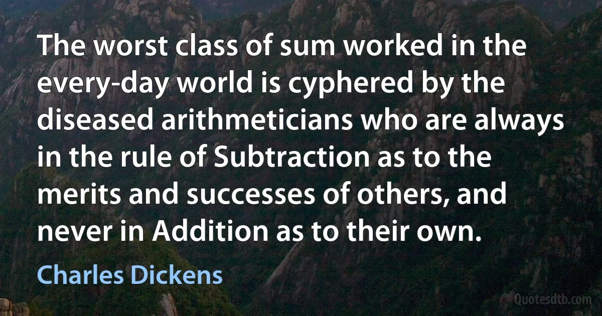 The worst class of sum worked in the every-day world is cyphered by the diseased arithmeticians who are always in the rule of Subtraction as to the merits and successes of others, and never in Addition as to their own. (Charles Dickens)