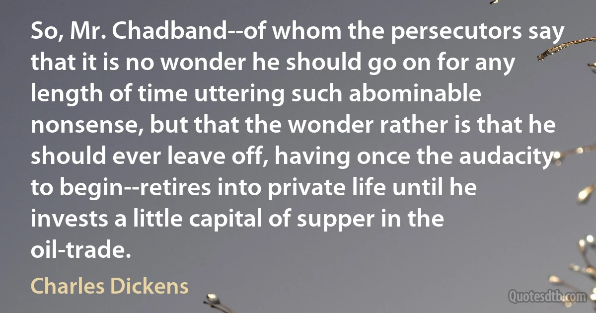 So, Mr. Chadband--of whom the persecutors say that it is no wonder he should go on for any length of time uttering such abominable nonsense, but that the wonder rather is that he should ever leave off, having once the audacity to begin--retires into private life until he invests a little capital of supper in the oil-trade. (Charles Dickens)