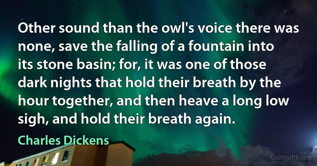 Other sound than the owl's voice there was none, save the falling of a fountain into its stone basin; for, it was one of those dark nights that hold their breath by the hour together, and then heave a long low sigh, and hold their breath again. (Charles Dickens)