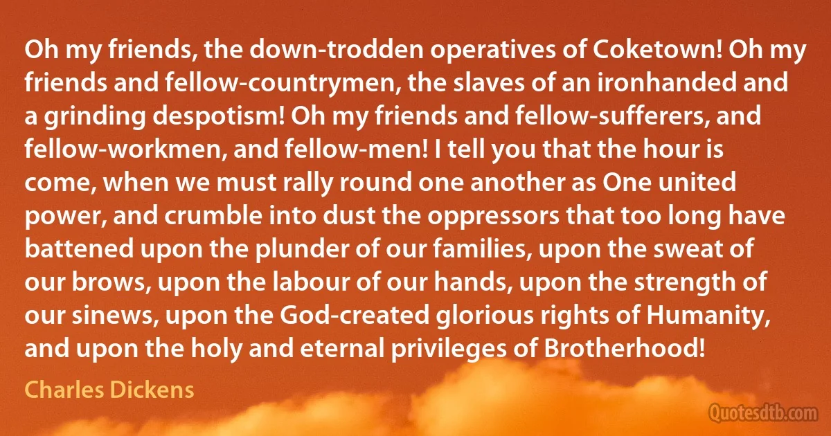 Oh my friends, the down-trodden operatives of Coketown! Oh my friends and fellow-countrymen, the slaves of an ironhanded and a grinding despotism! Oh my friends and fellow-sufferers, and fellow-workmen, and fellow-men! I tell you that the hour is come, when we must rally round one another as One united power, and crumble into dust the oppressors that too long have battened upon the plunder of our families, upon the sweat of our brows, upon the labour of our hands, upon the strength of our sinews, upon the God-created glorious rights of Humanity, and upon the holy and eternal privileges of Brotherhood! (Charles Dickens)