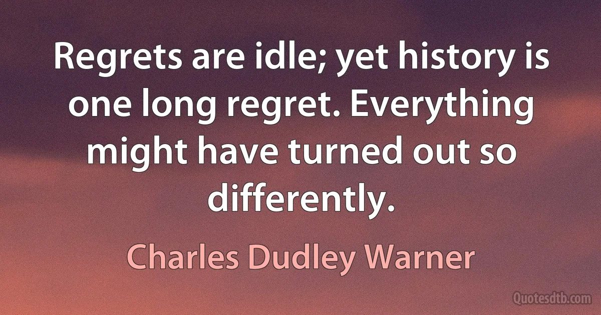 Regrets are idle; yet history is one long regret. Everything might have turned out so differently. (Charles Dudley Warner)