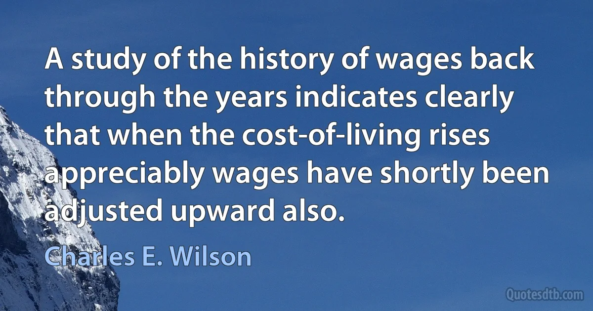 A study of the history of wages back through the years indicates clearly that when the cost-of-living rises appreciably wages have shortly been adjusted upward also. (Charles E. Wilson)