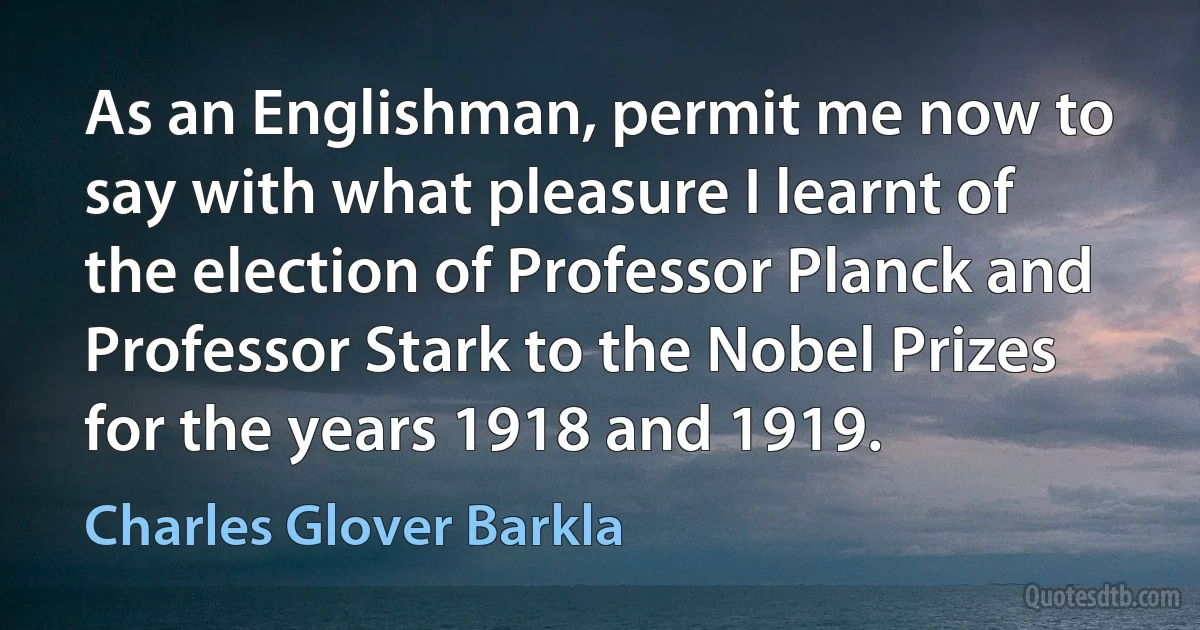 As an Englishman, permit me now to say with what pleasure I learnt of the election of Professor Planck and Professor Stark to the Nobel Prizes for the years 1918 and 1919. (Charles Glover Barkla)