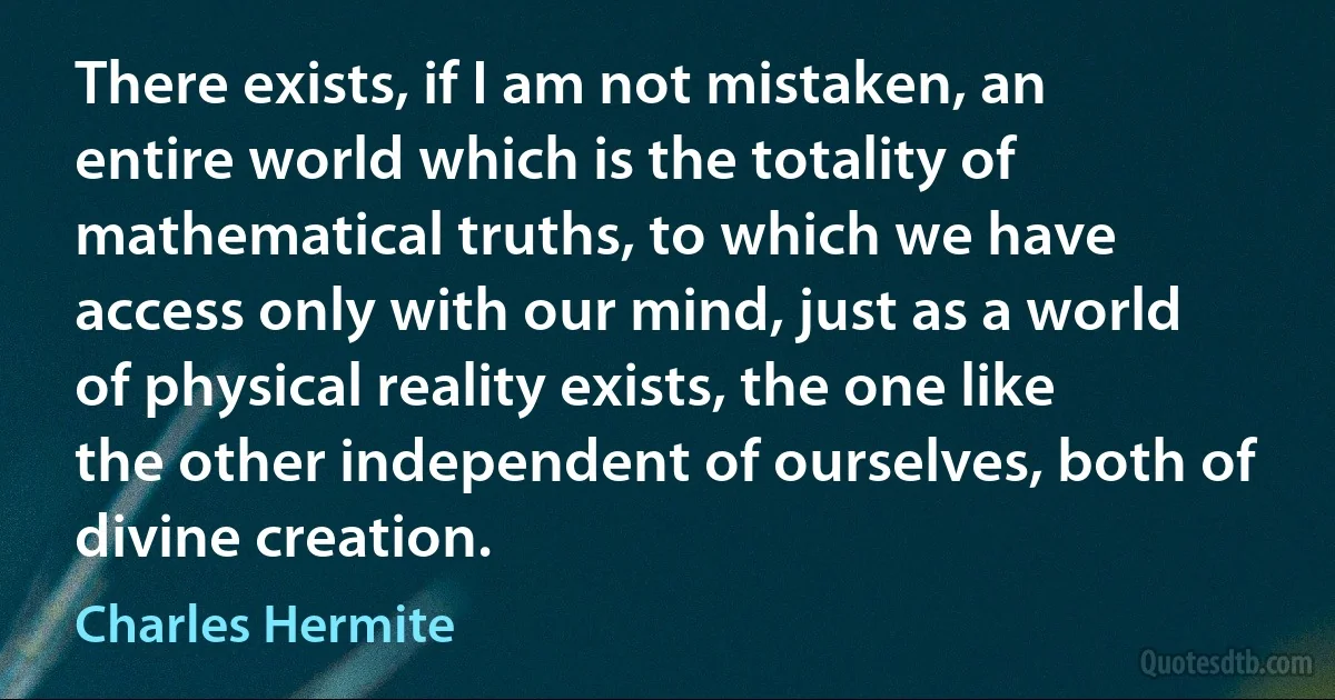 There exists, if I am not mistaken, an entire world which is the totality of mathematical truths, to which we have access only with our mind, just as a world of physical reality exists, the one like the other independent of ourselves, both of divine creation. (Charles Hermite)