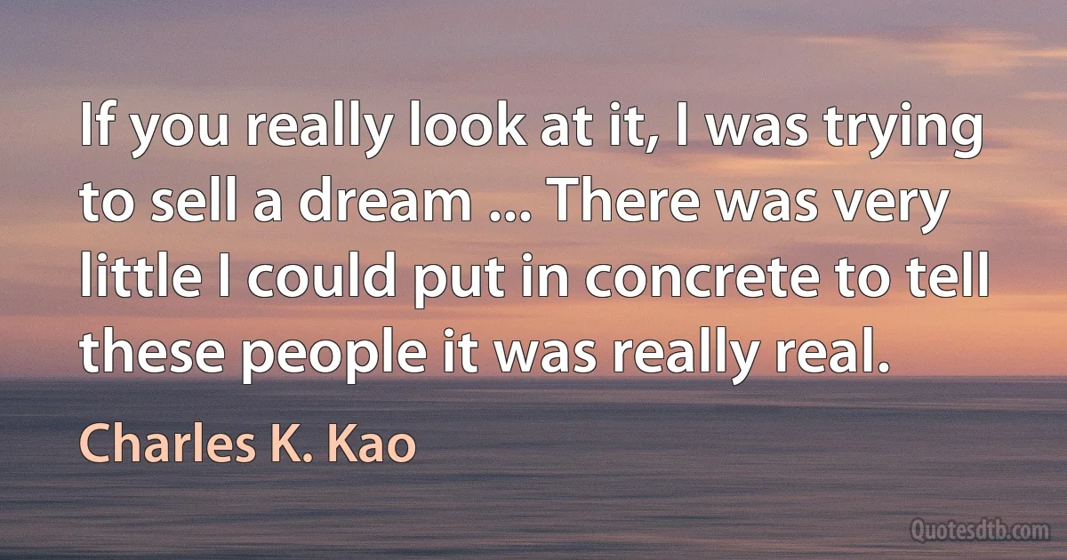 If you really look at it, I was trying to sell a dream ... There was very little I could put in concrete to tell these people it was really real. (Charles K. Kao)